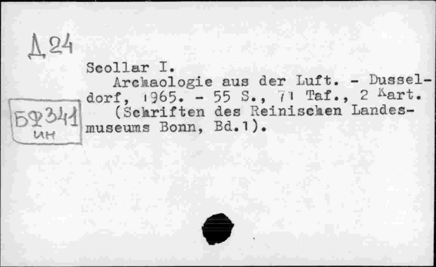 ﻿Д&4
Scollar I.
Arckaologie aus der Luft. - Dusseldorf, i965. - 55 S., fi Taf., 2 ^art.
(Sckriften des Reiniscken Landesmuseums Bonn, Bd.l).